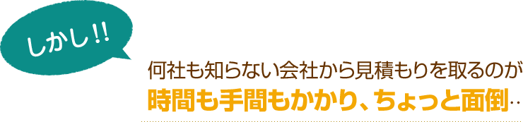 [しかし！]何社も知らない会社から見積もりを取るのが時間も手間もかかり、ちょっと面倒…