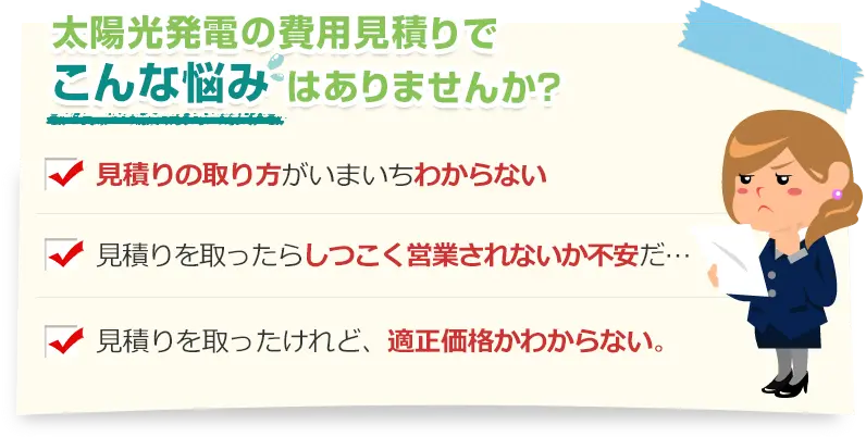 太陽光発電の見積もりでこんな悩みありませんか？見積りの取り方がいまいちわからない。見積りを取ったらしつこく営業されないか不安だ…。見積りを取ったけれど、適正価格かわからない。